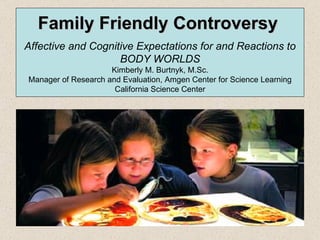 Family Friendly Controversy   Affective and Cognitive Expectations for and Reactions to BODY WORLDS Kimberly M. Burtnyk, M.Sc. Manager of Research and Evaluation, Amgen Center for Science Learning California Science Center 