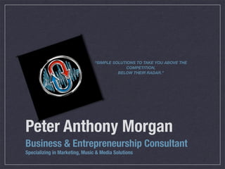 “SIMPLE SOLUTIONS TO TAKE YOU ABOVE THE
                                             COMPETITION,
                                          BELOW THEIR RADAR.”




Peter Anthony Morgan
Business & Entrepreneurship Consultant
Specializing in Marketing, Music & Media Solutions
 