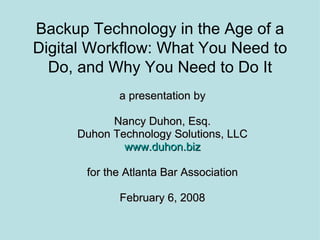 Backup Technology in the Age of a Digital Workflow: What You Need to Do, and Why You Need to Do It a presentation by Nancy Duhon, Esq. Duhon Technology Solutions, LLC www.duhon.biz for the Atlanta Bar Association February 6, 2008 