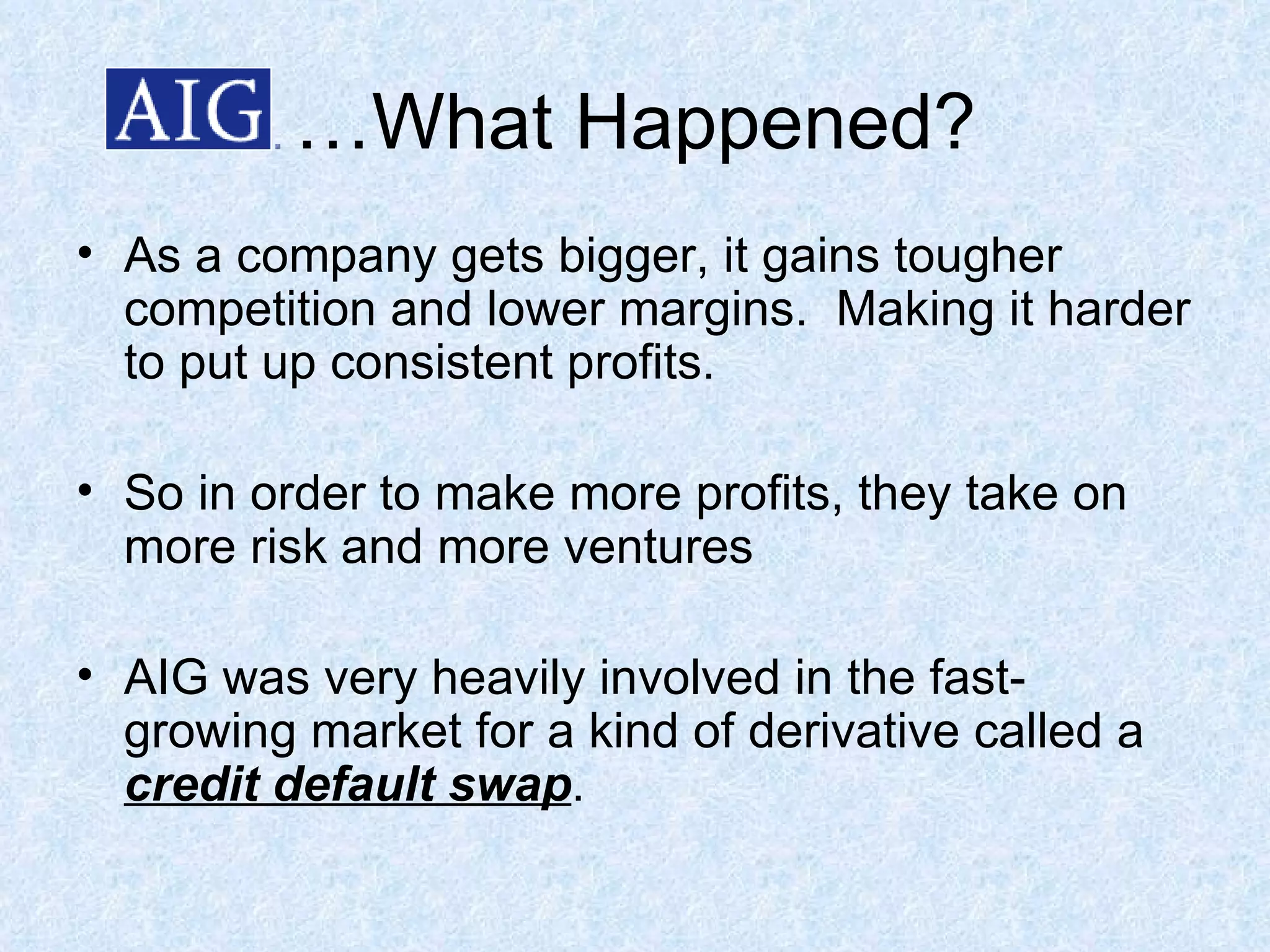 … What Happened? As a company gets bigger, it gains tougher competition and lower margins.  Making it harder to put up consistent profits. So in order to make more profits, they take on more risk and more ventures AIG was very heavily involved in the fast-growing market for a kind of derivative called a  credit default swap . 