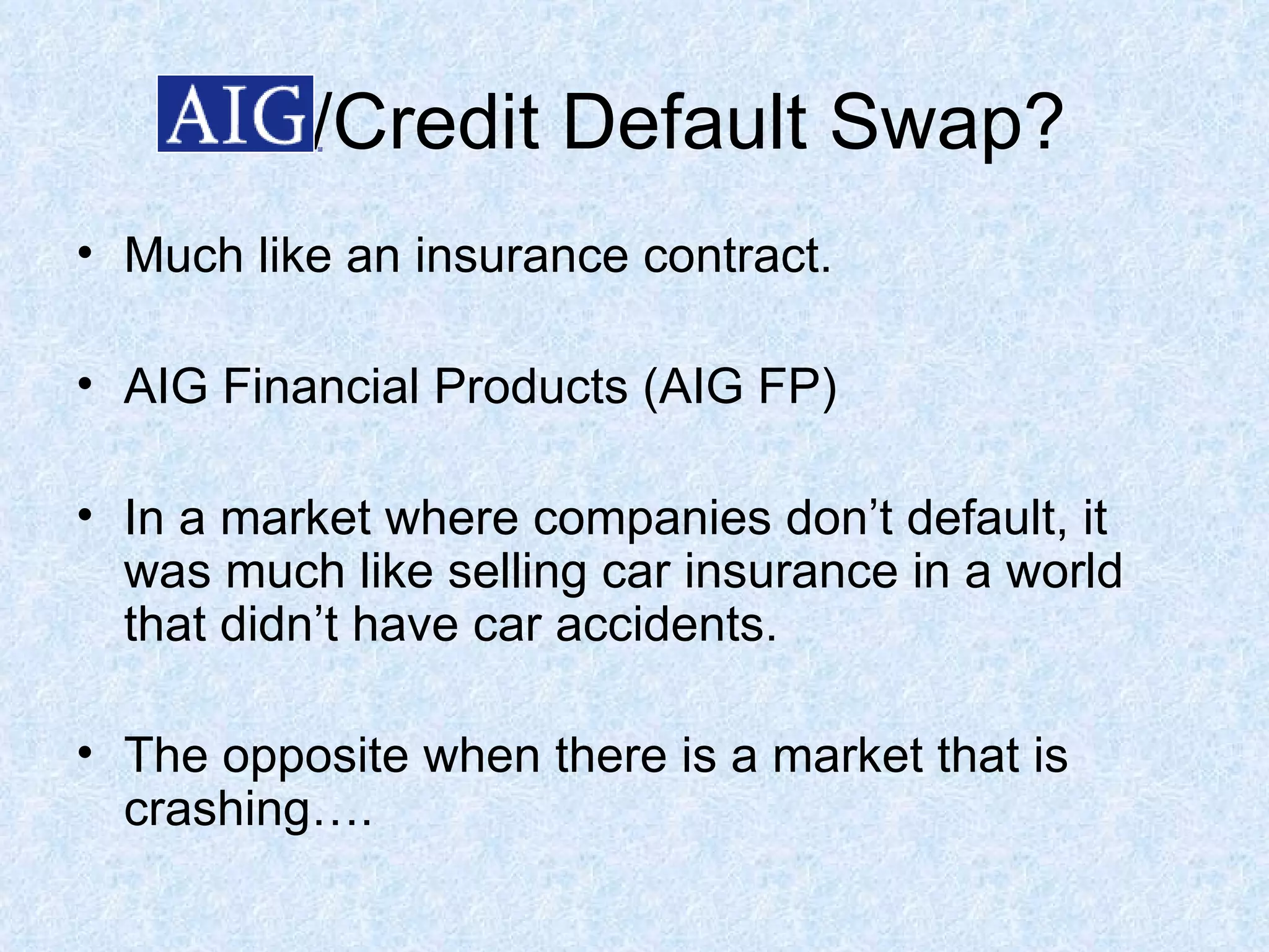 /Credit Default Swap? Much like an insurance contract.  AIG Financial Products (AIG FP) In a market where companies don’t default, it was much like selling car insurance in a world that didn’t have car accidents. The opposite when there is a market that is crashing…. 