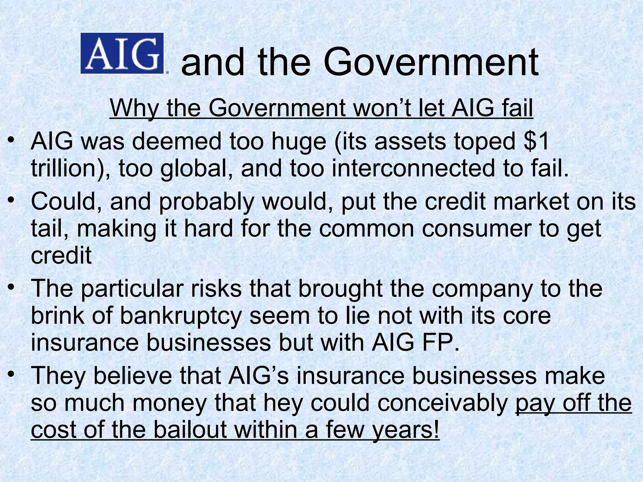 and the Government Why the Government won’t let AIG fail AIG was deemed too huge (its assets toped $1 trillion), too global, and too interconnected to fail.  Could, and probably would, put the credit market on its tail, making it hard for the common consumer to get credit The particular risks that brought the company to the brink of bankruptcy seem to lie not with its core insurance businesses but with AIG FP. They believe that AIG’s insurance businesses make so much money that hey could conceivably  pay off the cost of the bailout within a few years! 