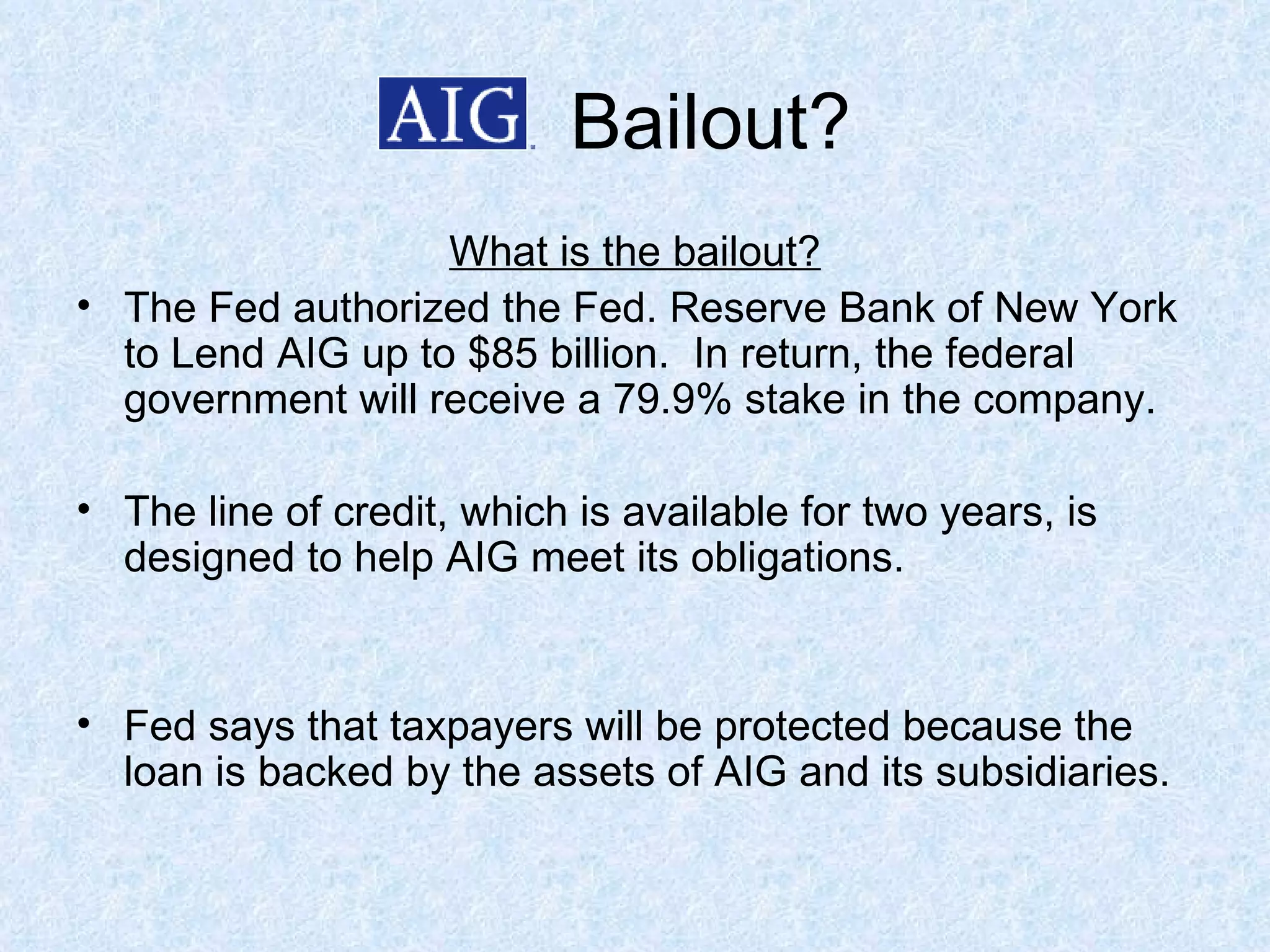 Bailout? What is the bailout? The Fed authorized the Fed. Reserve Bank of New York to Lend AIG up to $85 billion.  In return, the federal government will receive a 79.9% stake in the company. The line of credit, which is available for two years, is designed to help AIG meet its obligations.  Fed says that taxpayers will be protected because the loan is backed by the assets of AIG and its subsidiaries.  