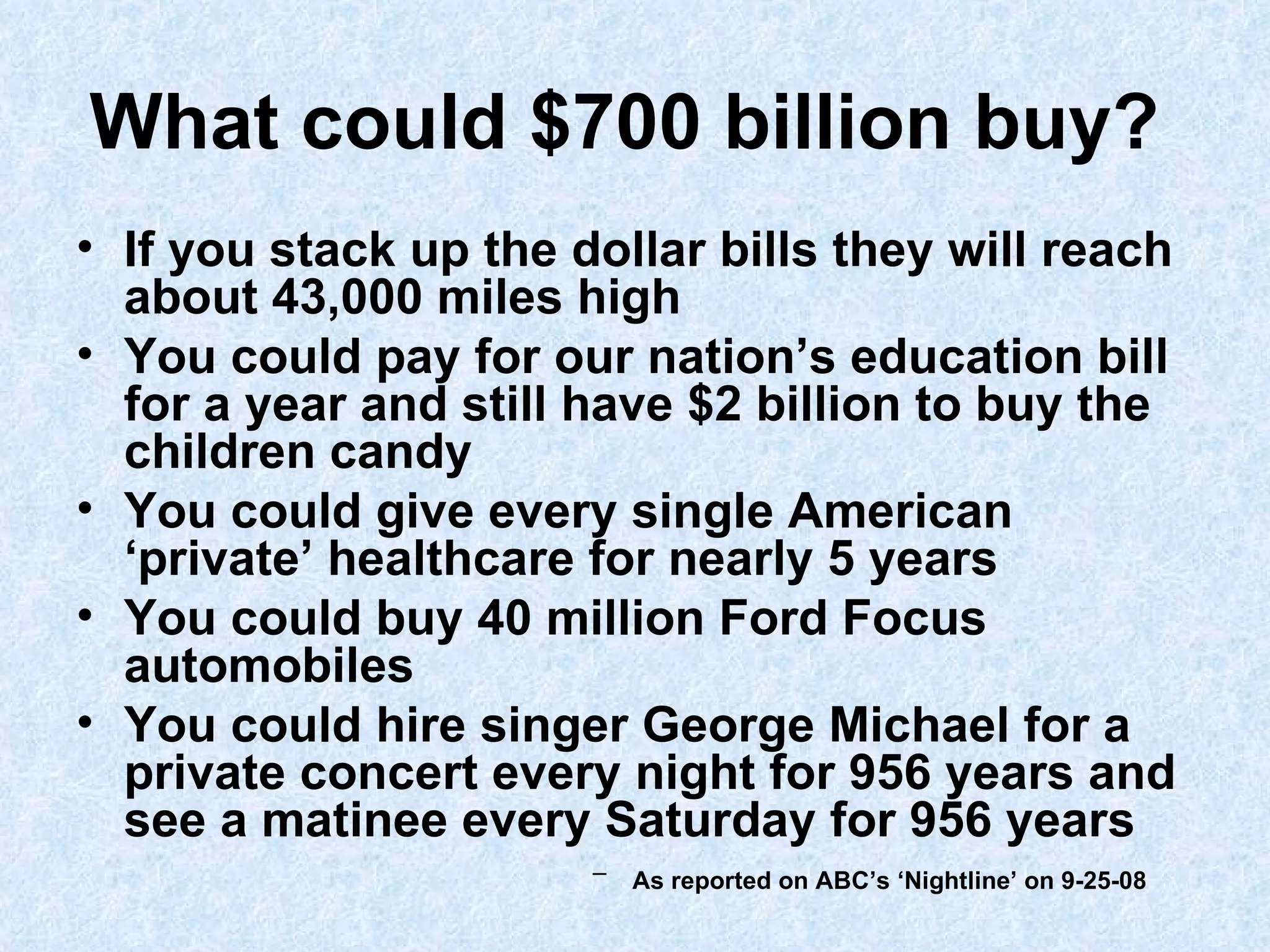 What could $700 billion buy?   If you stack up the dollar bills they will reach about 43,000 miles high You could pay for our nation’s education bill for a year and still have $2 billion to buy the children candy You could give every single American ‘private’ healthcare for nearly 5 years You could buy 40 million Ford Focus automobiles You could hire singer George Michael for a private concert every night for 956 years and see a matinee every Saturday for 956 years   As reported on ABC’s ‘Nightline’ on 9-25-08   