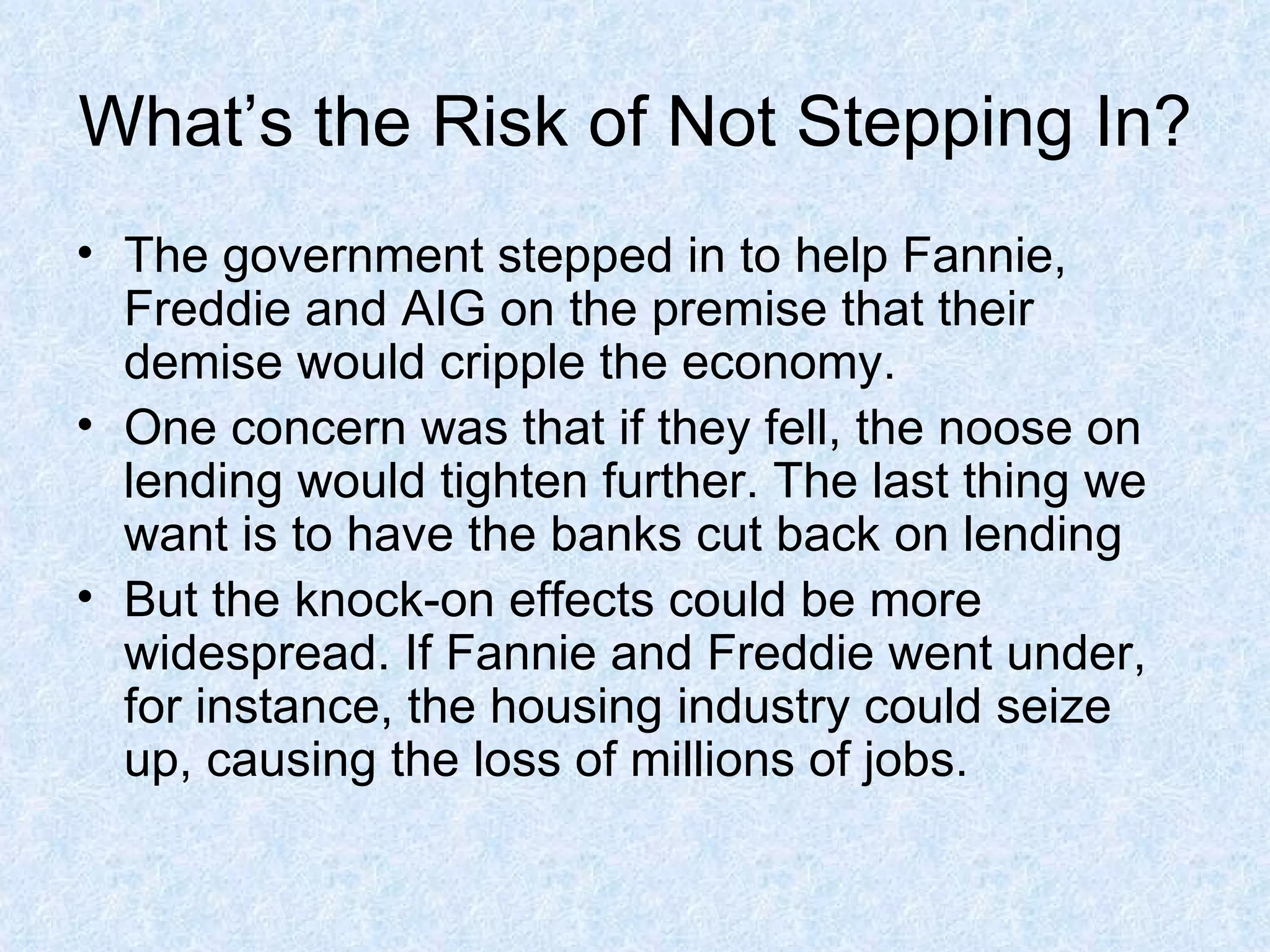 What’s the Risk of Not Stepping In? The government stepped in to help Fannie, Freddie and AIG on the premise that their demise would cripple the economy. One concern was that if they fell, the noose on lending would tighten further. The last thing we want is to have the banks cut back on lending But the knock-on effects could be more widespread. If Fannie and Freddie went under, for instance, the housing industry could seize up, causing the loss of millions of jobs.  