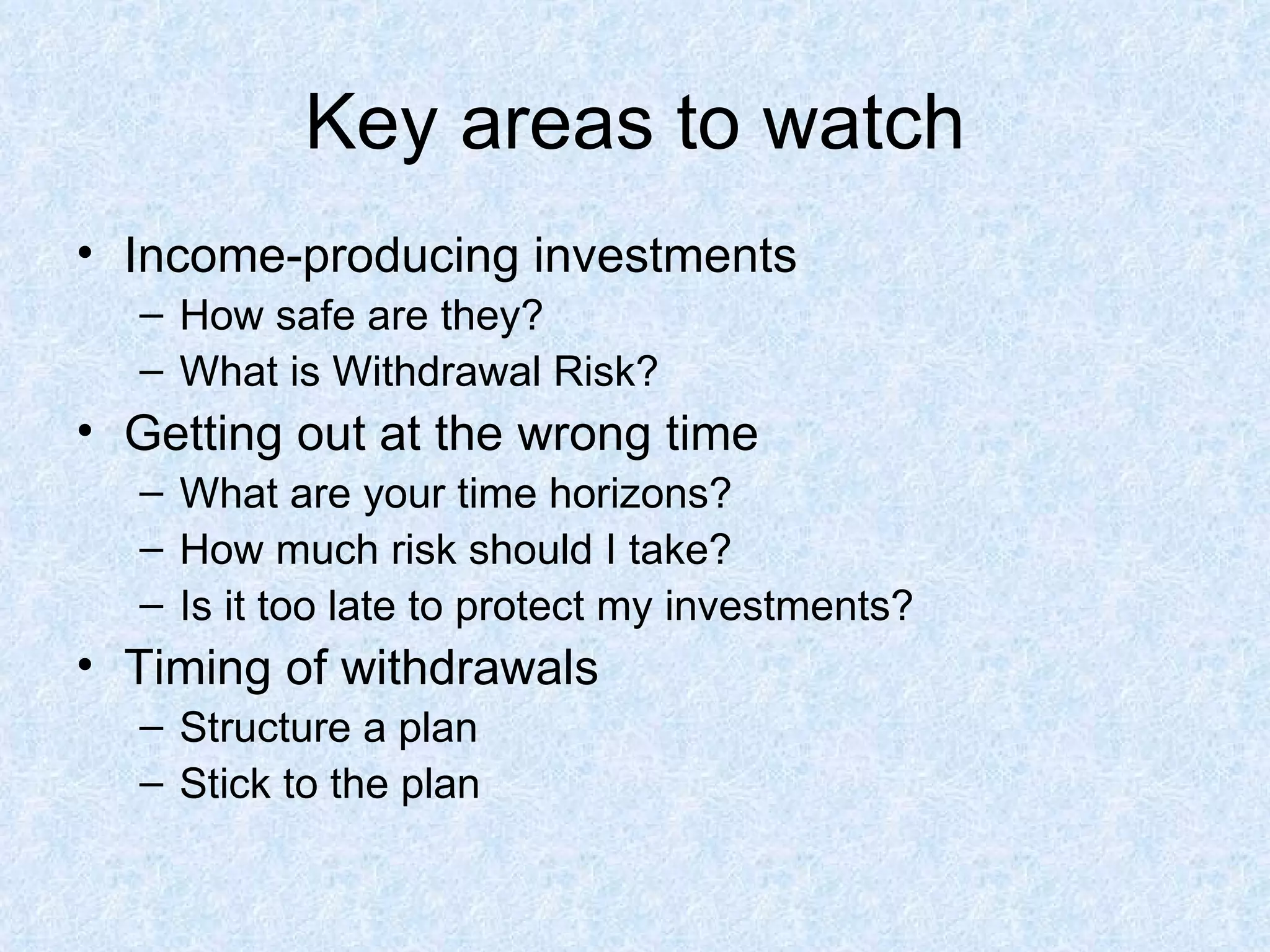 Key areas to watch Income-producing investments How safe are they? What is Withdrawal Risk? Getting out at the wrong time What are your time horizons? How much risk should I take? Is it too late to protect my investments? Timing of withdrawals Structure a plan Stick to the plan 