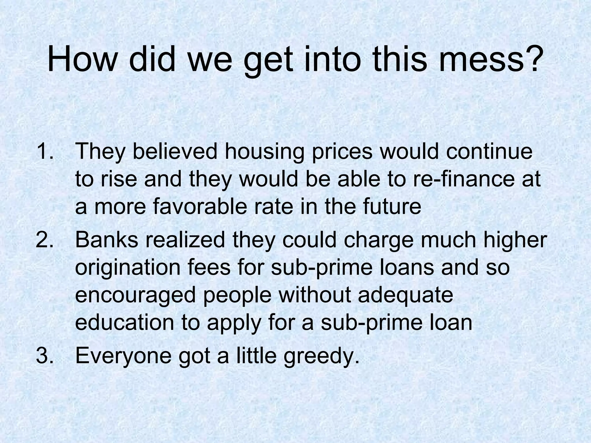 How did we get into this mess? They believed housing prices would continue to rise and they would be able to re-finance at a more favorable rate in the future  Banks realized they could charge much higher origination fees for sub-prime loans and so encouraged people without adequate education to apply for a sub-prime loan  Everyone got a little greedy.  