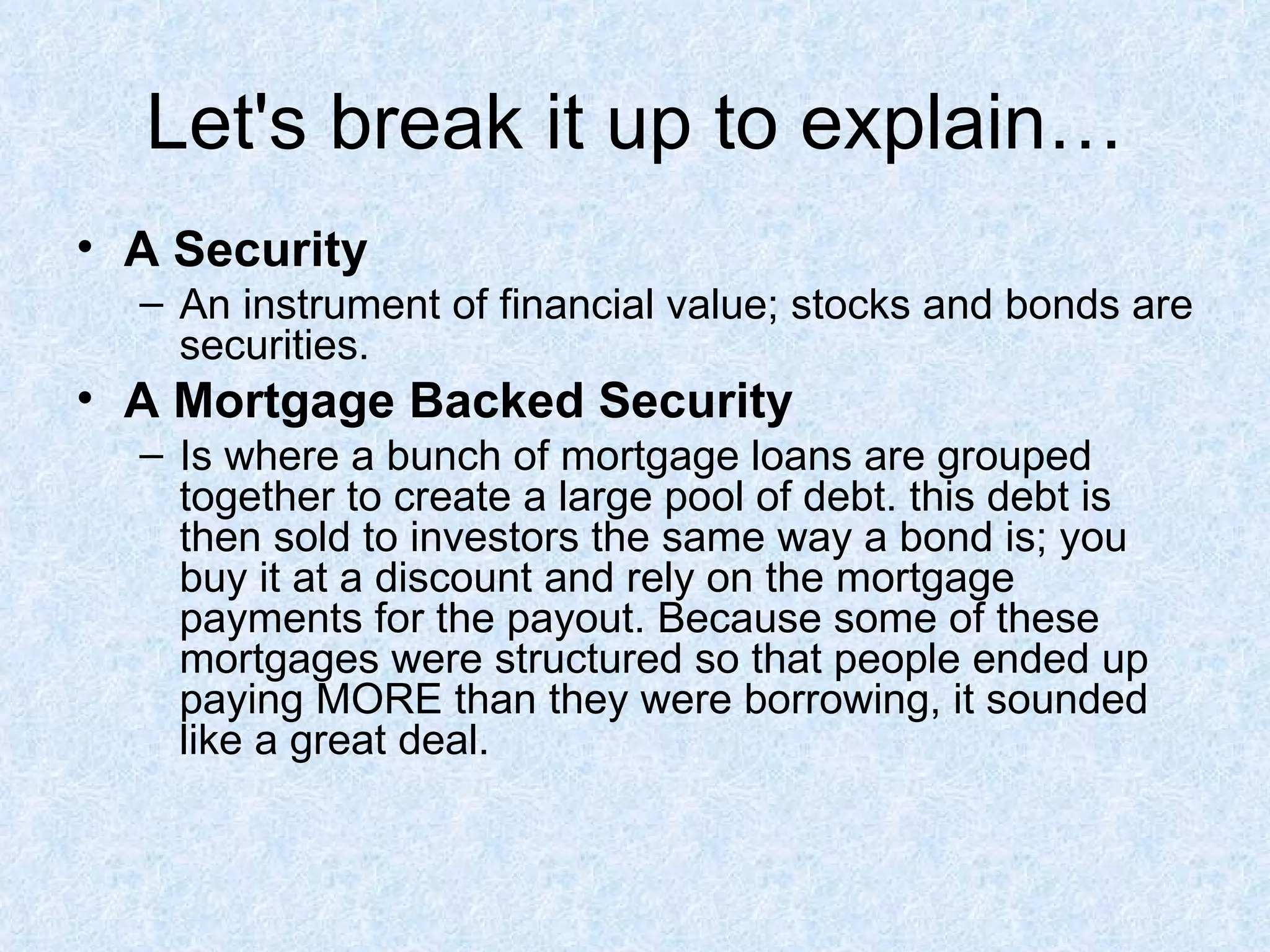 Let's break it up to explain… A Security An instrument of financial value; stocks and bonds are securities. A Mortgage Backed Security   Is where a bunch of mortgage loans are grouped together to create a large pool of debt. this debt is then sold to investors the same way a bond is; you buy it at a discount and rely on the mortgage payments for the payout. Because some of these mortgages were structured so that people ended up paying MORE than they were borrowing, it sounded like a great deal.  