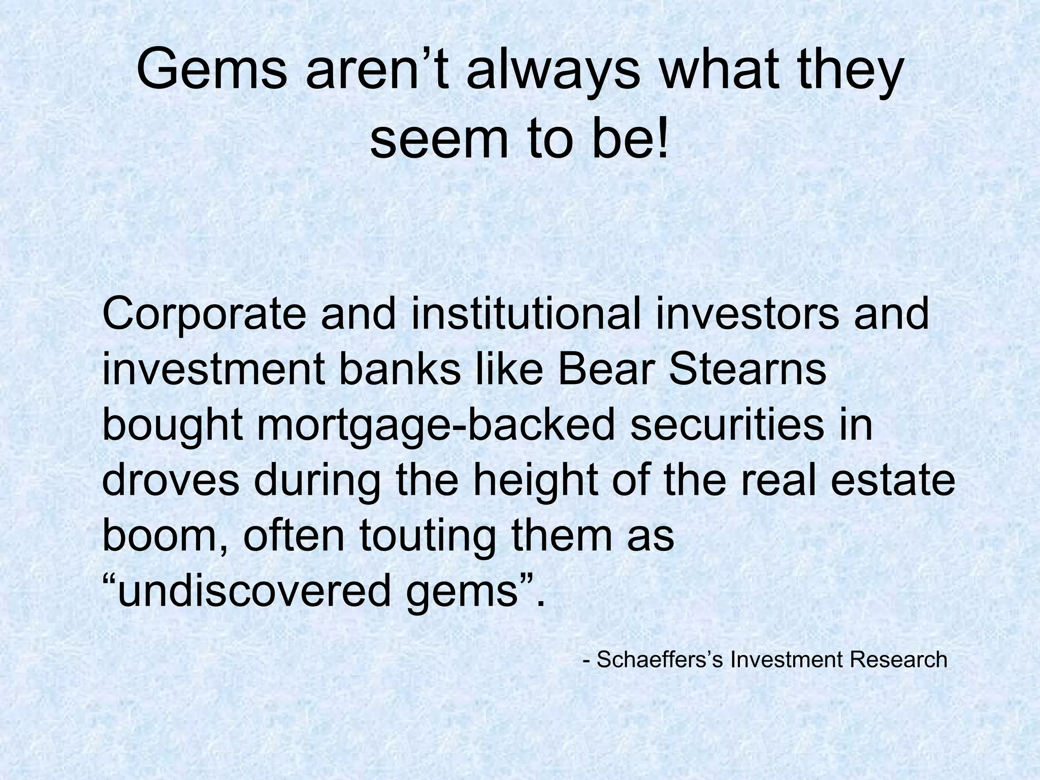Gems aren’t always what they seem to be! Corporate and institutional investors and investment banks like Bear Stearns bought mortgage-backed securities in droves during the height of the real estate boom, often touting them as “undiscovered gems”.  - Schaeffers’s Investment Research 