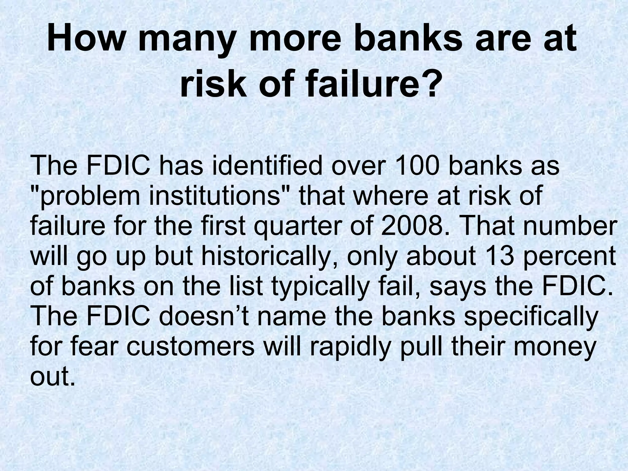 How many more banks are at risk of failure? The FDIC has identified over 100 banks as "problem institutions" that where at risk of failure for the first quarter of 2008. That number will go up but historically, only about 13 percent of banks on the list typically fail, says the FDIC. The FDIC doesn’t name the banks specifically for fear customers will rapidly pull their money out. 