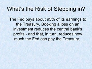 What’s the Risk of Stepping in? The Fed pays about 95% of its earnings to the Treasury. Booking a loss on an investment reduces the central bank's profits - and that, in turn, reduces how much the Fed can pay the Treasury.  