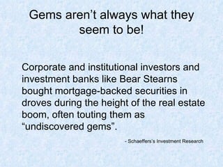 Gems aren’t always what they seem to be! Corporate and institutional investors and investment banks like Bear Stearns bought mortgage-backed securities in droves during the height of the real estate boom, often touting them as “undiscovered gems”.  - Schaeffers’s Investment Research 