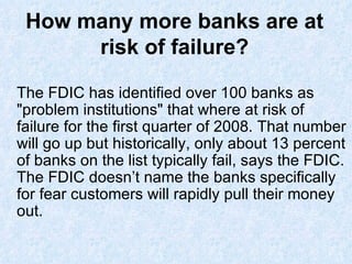 How many more banks are at risk of failure? The FDIC has identified over 100 banks as &quot;problem institutions&quot; that where at risk of failure for the first quarter of 2008. That number will go up but historically, only about 13 percent of banks on the list typically fail, says the FDIC. The FDIC doesn’t name the banks specifically for fear customers will rapidly pull their money out. 