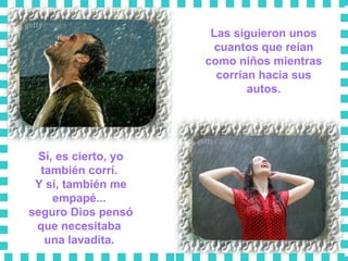 Las siguieron unos cuantos que reían como niños mientras corrían hacia sus autos. Sí, es cierto, yo también corrí.  Y sí, también me empapé...  seguro Dios pensó que necesitaba  una lavadita.  