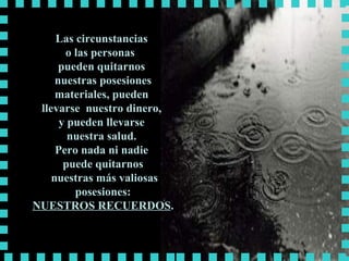 Las circunstancias  o las personas  pueden quitarnos  nuestras posesiones materiales, pueden  llevarse  nuestro dinero,  y pueden llevarse  nuestra salud.  Pero nada ni nadie  puede quitarnos nuestras más valiosas posesiones: NUESTROS RECUERDOS . 