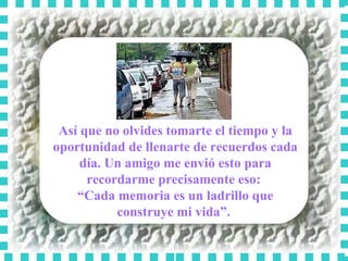 Así que no olvides tomarte el tiempo y la oportunidad de llenarte de recuerdos cada día. Un amigo me envió esto para recordarme precisamente eso:  “ Cada memoria es un ladrillo que construye mi vida”.  