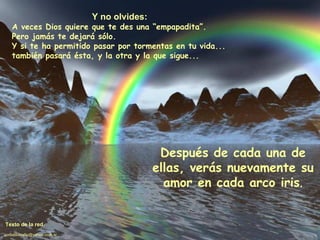 Y no olvides: A veces Dios quiere que te des una “empapadita”. Pero jamás te dejará sólo. Y si te ha permitido pasar por tormentas en tu vida... también pasará ésta, y la otra y la que sigue... Después de cada una de ellas, verás nuevamente su amor en cada arco iris . Texto de la red. [email_address] 