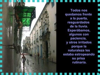 Todos nos quedamos frente  a la puerta, resguardados  de la lluvia. Esperábamos, algunos con paciencia,  y otros irritados porque la naturaleza les estaba estropeando su prisa  rutinaria.      