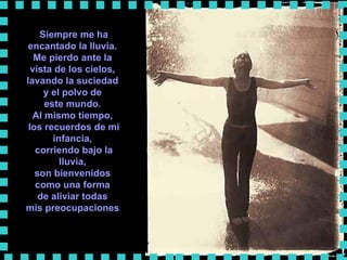 Siempre me ha encantado la lluvia.  Me pierdo ante la  vista de los cielos,  lavando la suciedad  y el polvo de  este mundo.  Al mismo tiempo,  los recuerdos de mi infancia,  corriendo bajo la lluvia,  son bienvenidos  como una forma  de aliviar todas  mis preocupaciones   
