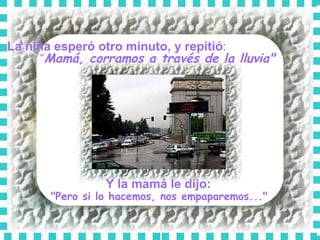 La niña esperó otro minuto, y repitió :  “ Mamá, corramos a través de la lluvia"   Y la mamá le dijo:   "Pero si lo hacemos, nos empaparemos..."  
