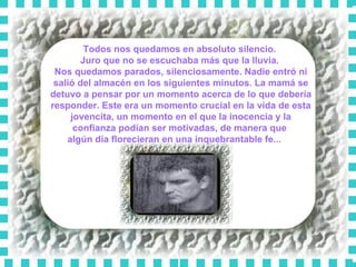 Todos nos quedamos en absoluto silencio.  Juro que no se escuchaba más que la lluvia.  Nos quedamos parados, silenciosamente. Nadie entró ni salió del almacén en los siguientes minutos. La mamá se detuvo a pensar por un momento acerca de lo que debería responder. Este era un momento crucial en la vida de esta jovencita, un momento en el que la inocencia y la confianza podían ser motivadas, de manera que  algún día florecieran en una inquebrantable fe...      