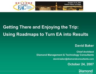 Getting There and Enjoying the Trip:
Using Roadmaps to Turn EA into Results

                                             David Baker
                                            Chief Architect
               Diamond Management & Technology Consultants
                           david.baker@diamondconsultants.com

                                       October 24, 2007
 