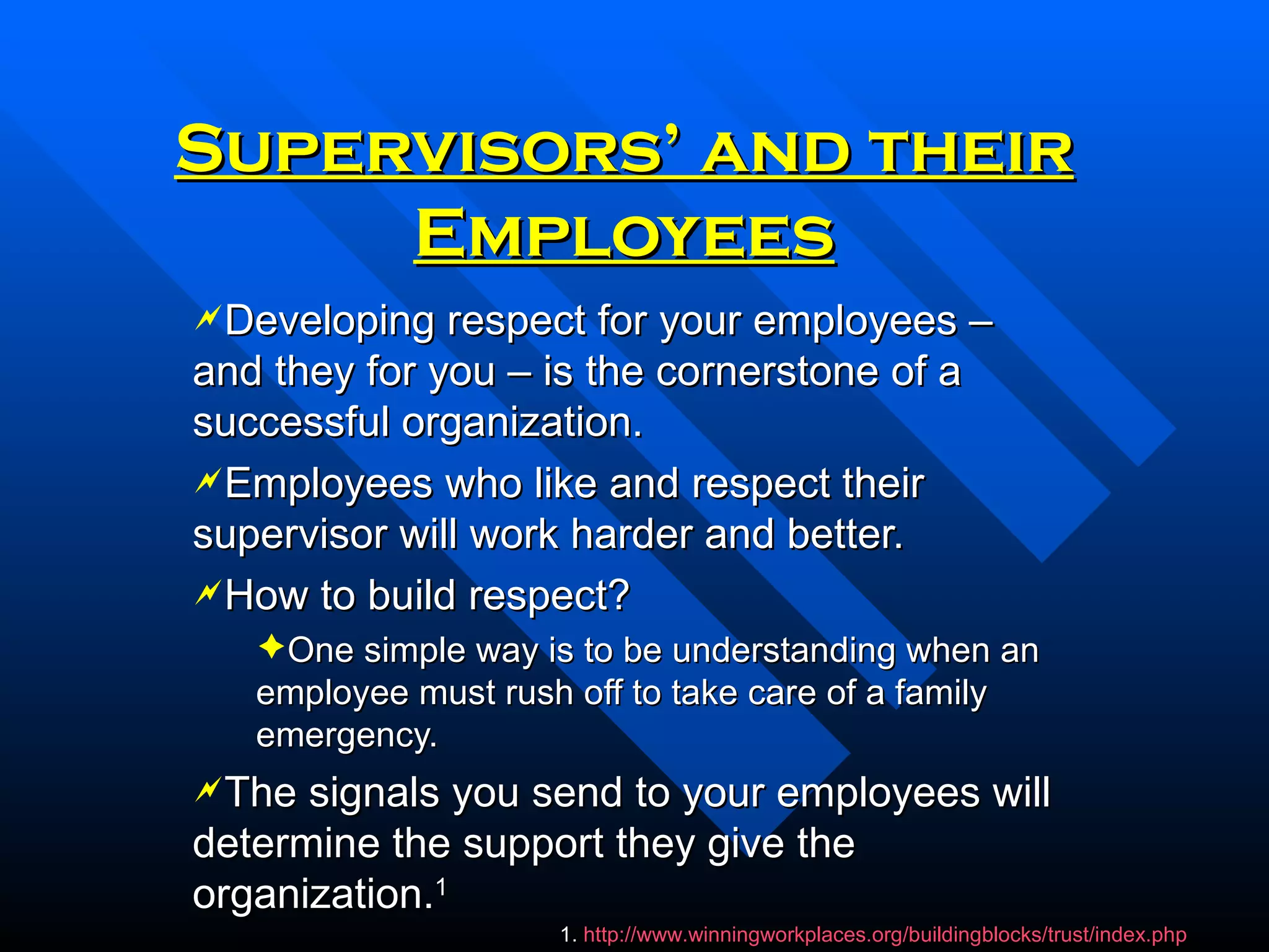 Supervisors’ and their Employees Developing respect for your employees – and they for you – is the cornerstone of a successful organization. Employees who like and respect their supervisor will work harder and better. How to build respect? One simple way is to be understanding when an employee must rush off to take care of a family emergency.  The signals you send to your employees will determine the support they give the organization. 1 1.  http://www.winningworkplaces.org/buildingblocks/trust/index.php   