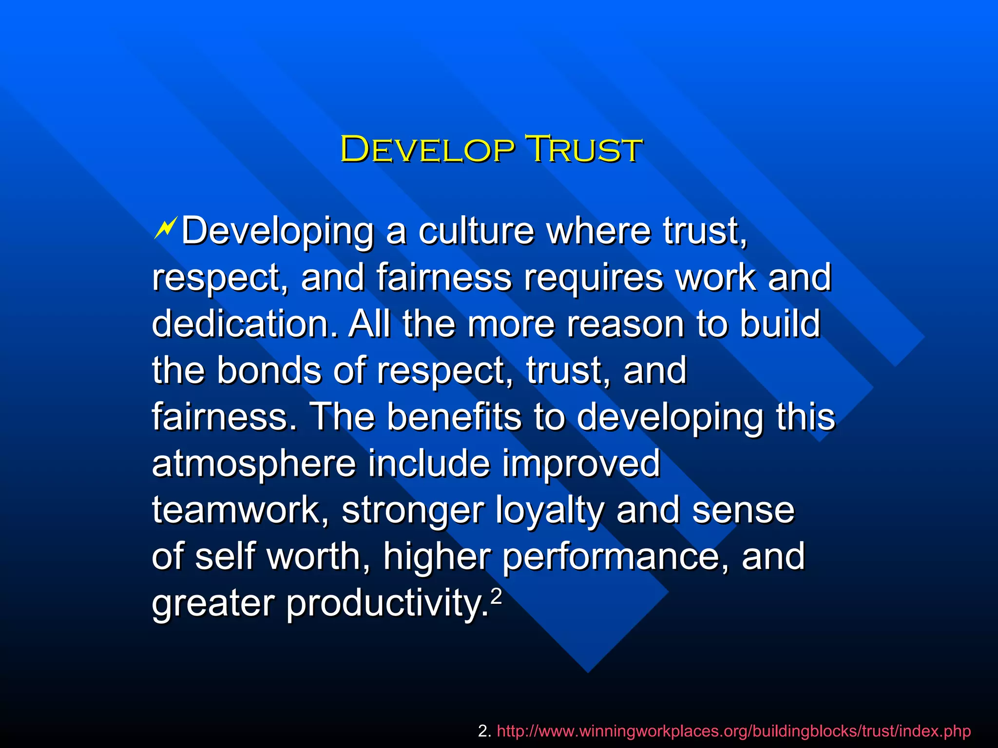 Develop Trust Developing a culture where trust, respect, and fairness requires work and dedication. All the more reason to build the bonds of respect, trust, and fairness. The benefits to developing this atmosphere include improved teamwork, stronger loyalty and sense of self worth, higher performance, and greater productivity. 2 2.  http://www.winningworkplaces.org/buildingblocks/trust/index.php 