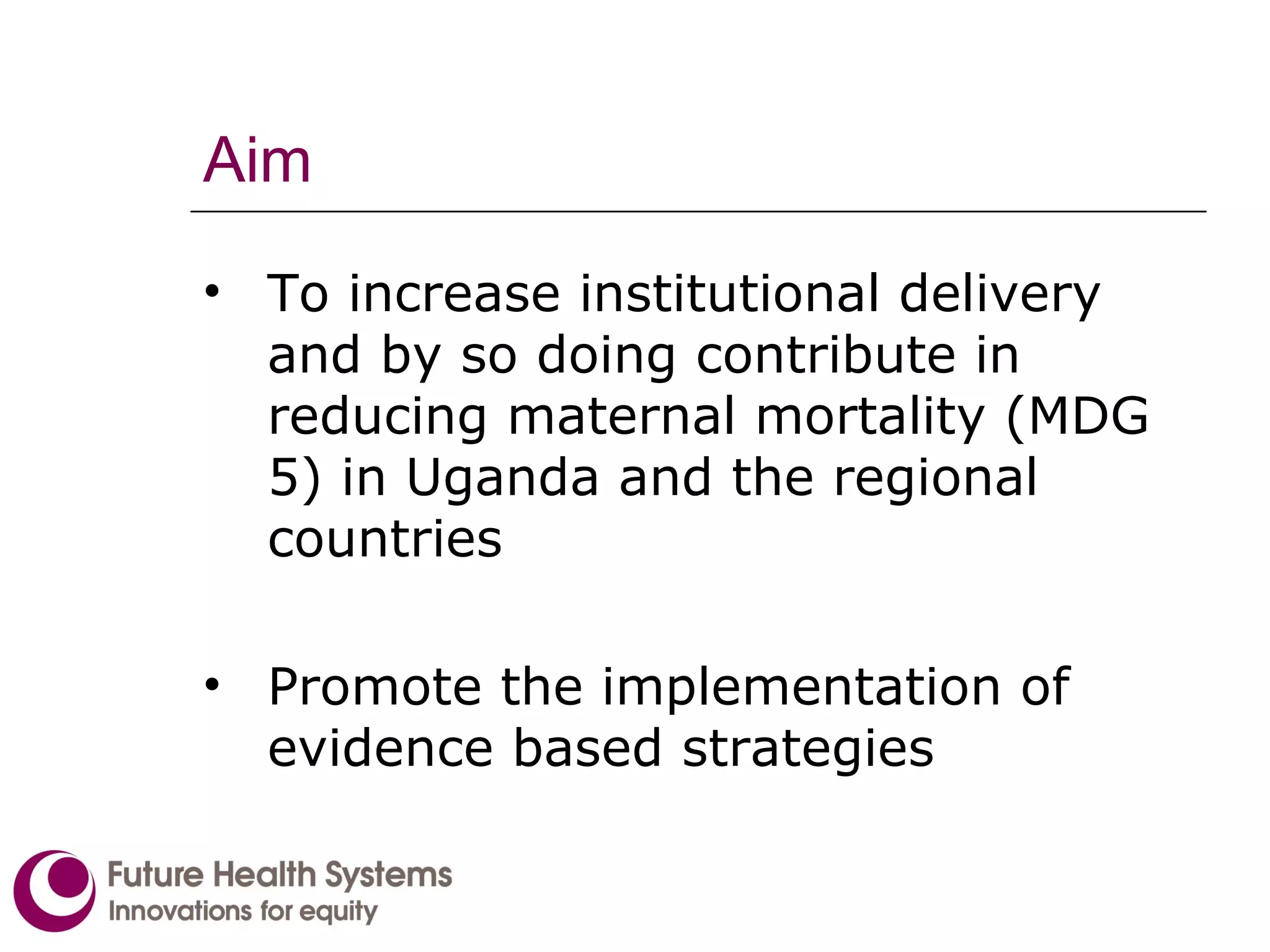 Aim To increase institutional delivery and by so doing contribute in reducing maternal mortality (MDG 5) in Uganda and the regional countries  Promote the implementation of evidence based strategies   
