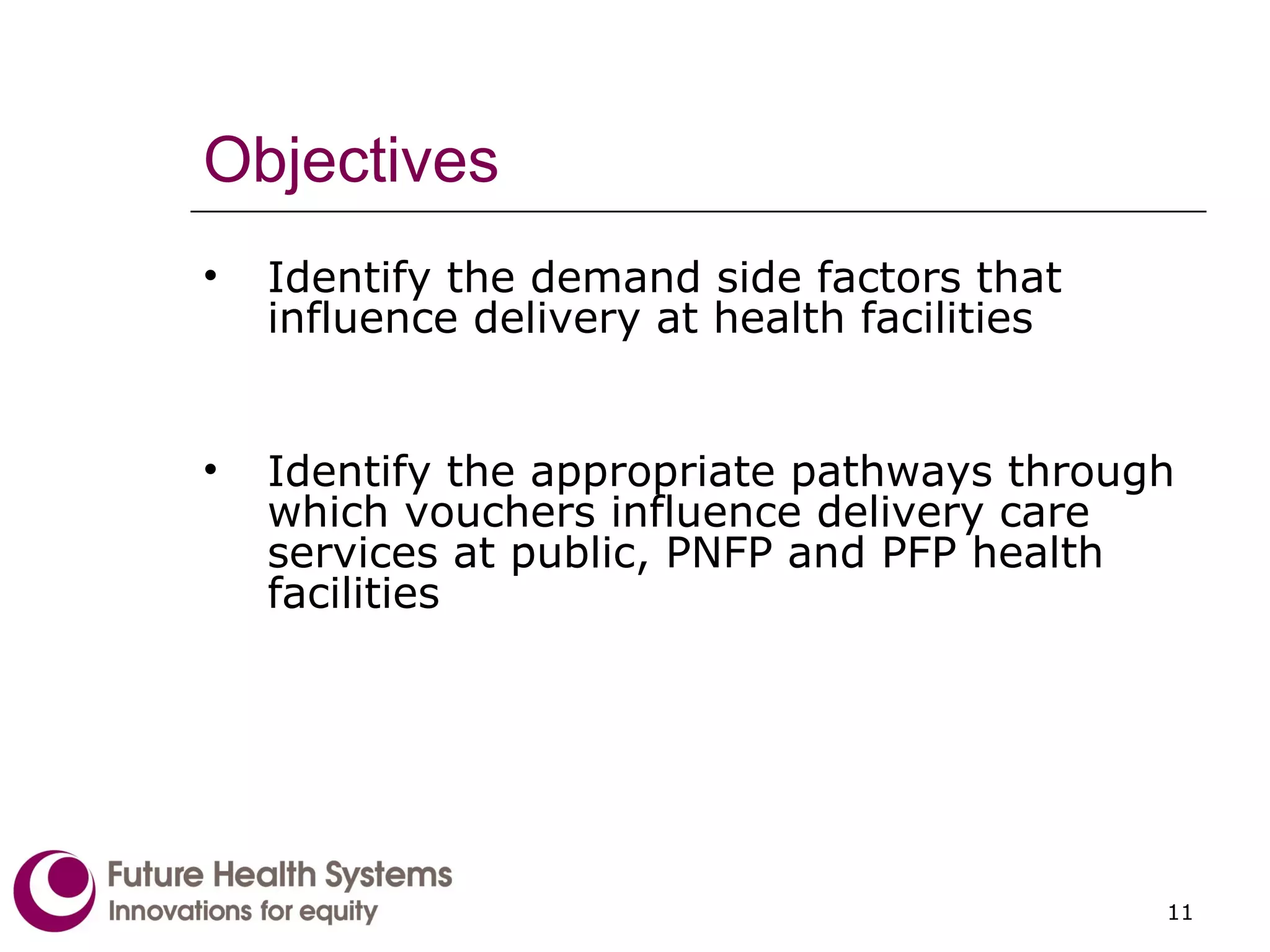 Objectives Identify the demand side factors that influence delivery at health facilities Identify the appropriate pathways through which vouchers influence delivery care services at public, PNFP and PFP health facilities 