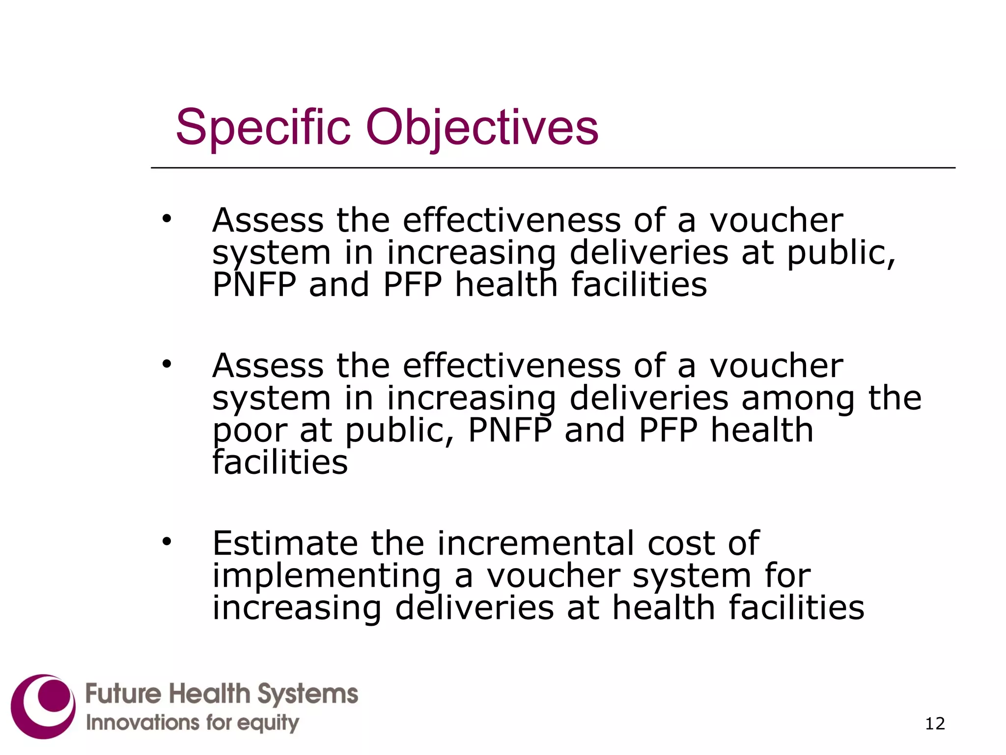 Specific Objectives Assess the effectiveness of a voucher system in increasing deliveries at public, PNFP and PFP health facilities Assess the effectiveness of a voucher system in increasing deliveries among the poor at public, PNFP and PFP health facilities Estimate the incremental cost of implementing a voucher system for increasing deliveries at health facilities 