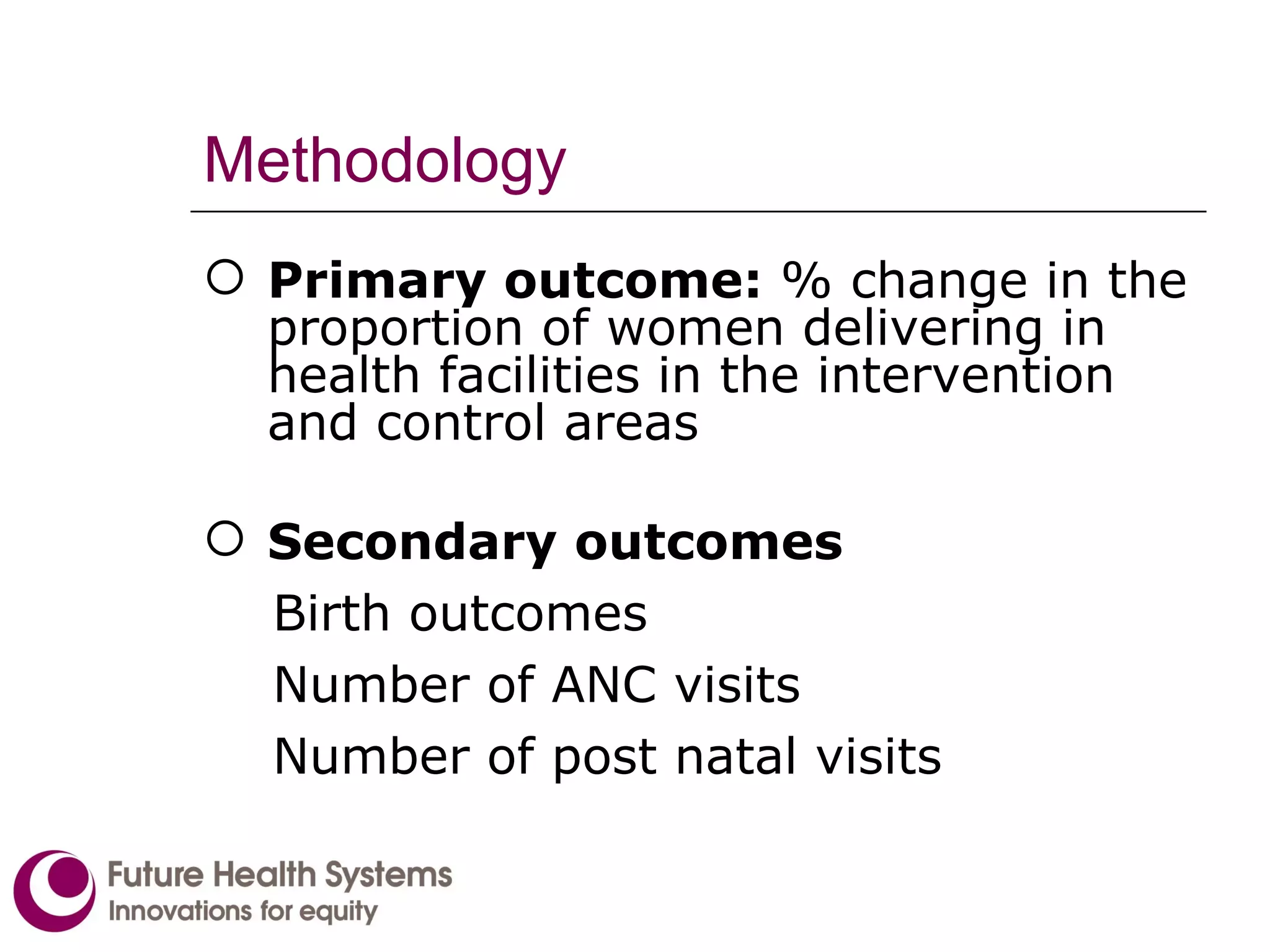 Methodology Primary outcome:  % change in the proportion of women delivering in health facilities in the intervention and control areas Secondary outcomes Birth outcomes Number of ANC visits Number of post natal visits 