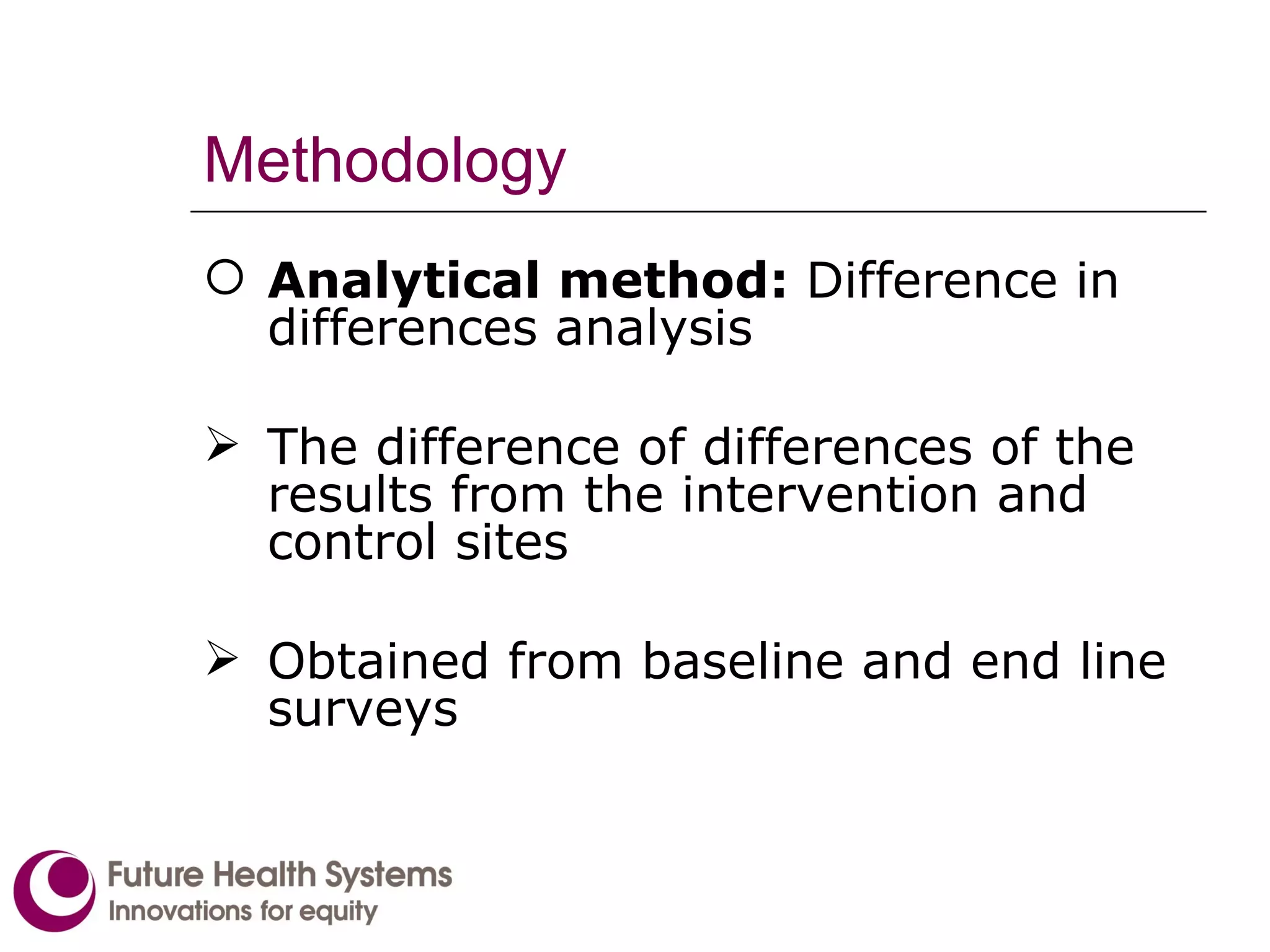 Methodology Analytical method:  Difference in differences analysis The difference of differences of the results from the intervention and control sites  Obtained from baseline and end line surveys 