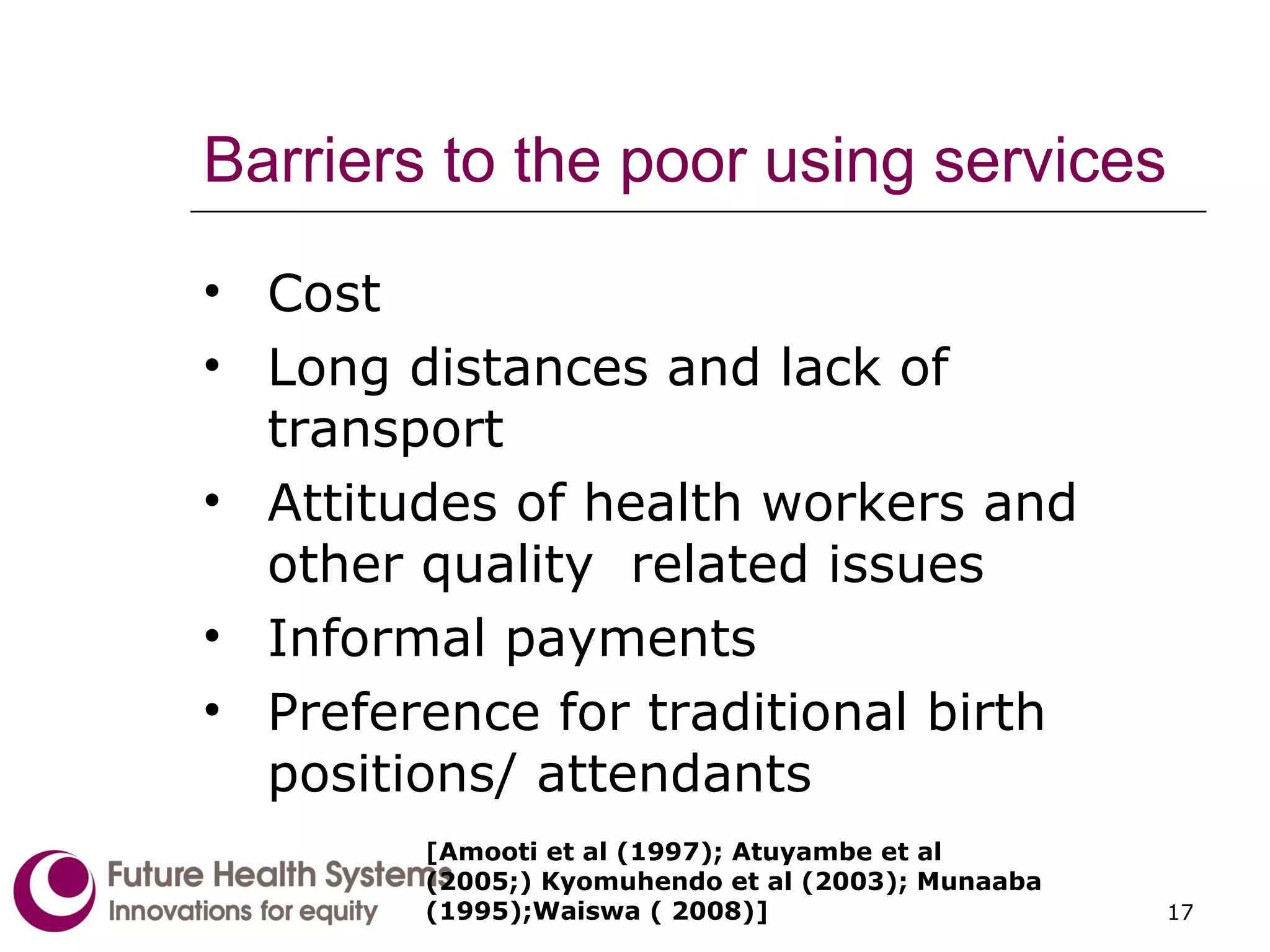 Barriers to the poor using services Cost Long distances and lack of transport Attitudes of health workers and other quality  related issues Informal payments Preference for traditional birth positions/ attendants [ Amooti et al (1997); Atuyambe et al (2005;) Kyomuhendo et al (2003); Munaaba (1995);Waiswa ( 2008) ] 