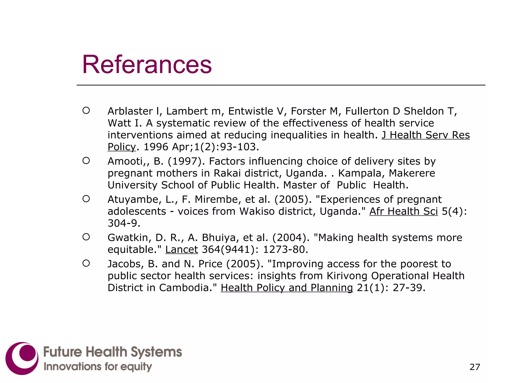 Referances Arblaster l, Lambert m, Entwistle V, Forster M, Fullerton D Sheldon T, Watt I. A systematic review of the effectiveness of health service interventions aimed at reducing inequalities in health.  J Health Serv Res Policy . 1996 Apr;1(2):93-103. Amooti,, B. (1997). Factors influencing choice of delivery sites by pregnant mothers in Rakai district, Uganda. . Kampala, Makerere University School of Public Health. Master of  Public  Health. Atuyambe, L., F. Mirembe, et al. (2005). "Experiences of pregnant adolescents - voices from Wakiso district, Uganda."  Afr Health Sci  5(4): 304-9. Gwatkin, D. R., A. Bhuiya, et al. (2004). "Making health systems more equitable."  Lancet  364(9441): 1273-80. Jacobs, B. and N. Price (2005). "Improving access for the poorest to public sector health services: insights from Kirivong Operational Health District in Cambodia."  Health Policy and Planning  21(1): 27-39. 