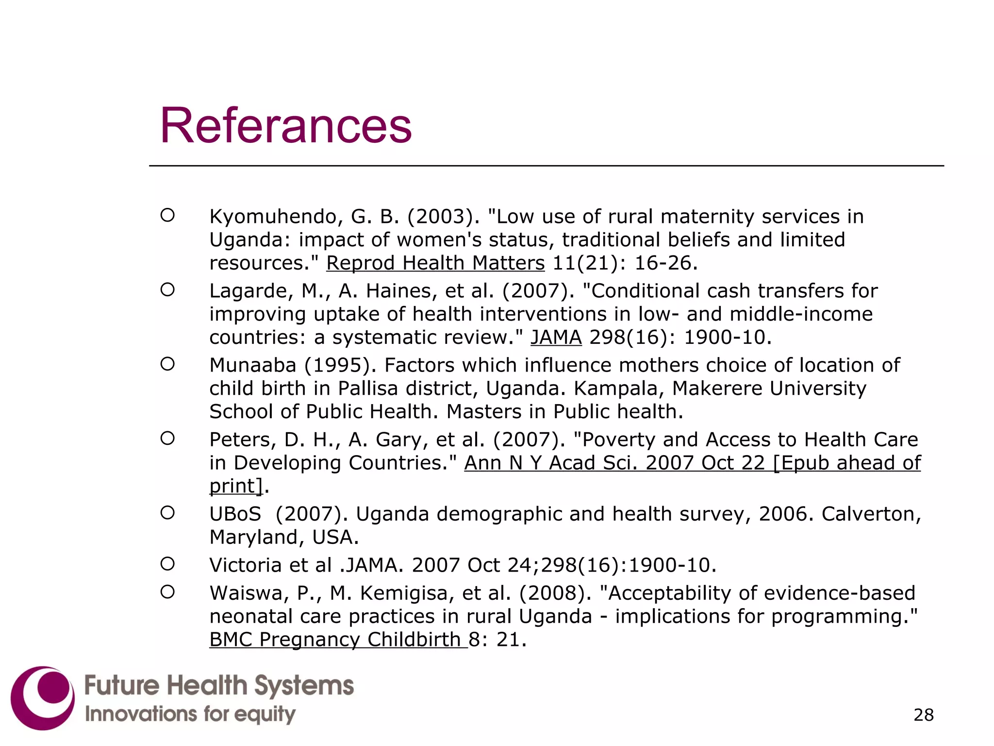 Referances Kyomuhendo, G. B. (2003). "Low use of rural maternity services in Uganda: impact of women's status, traditional beliefs and limited resources."  Reprod Health Matters  11(21): 16-26. Lagarde, M., A. Haines, et al. (2007). "Conditional cash transfers for improving uptake of health interventions in low- and middle-income countries: a systematic review."  JAMA  298(16): 1900-10. Munaaba (1995). Factors which influence mothers choice of location of child birth in Pallisa district, Uganda. Kampala, Makerere University School of Public Health. Masters in Public health. Peters, D. H., A. Gary, et al. (2007). "Poverty and Access to Health Care in Developing Countries."  Ann N Y Acad Sci. 2007 Oct 22 [Epub ahead of print] . UBoS  (2007). Uganda demographic and health survey, 2006. Calverton, Maryland, USA. Victoria et al .JAMA. 2007 Oct 24;298(16):1900-10. Waiswa, P., M. Kemigisa, et al. (2008). "Acceptability of evidence-based neonatal care practices in rural Uganda - implications for programming."  BMC Pregnancy Childbirth  8: 21.   
