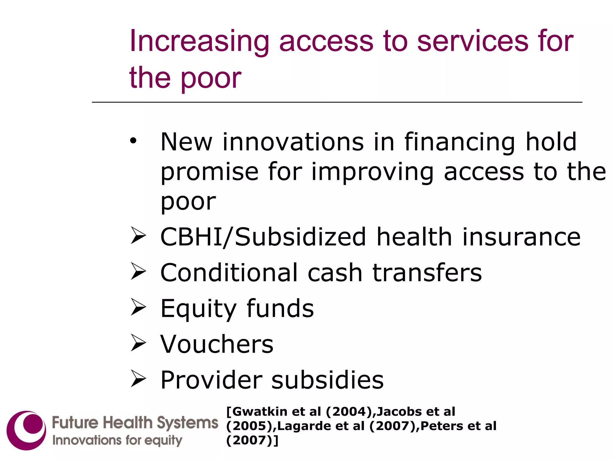 Increasing access to services for the poor New innovations in financing hold promise for improving access to the poor CBHI/Subsidized health insurance Conditional cash transfers Equity funds Vouchers Provider subsidies [Gwatkin et al (2004),Jacobs et al (2005),Lagarde et al (2007),Peters et al (2007)]  