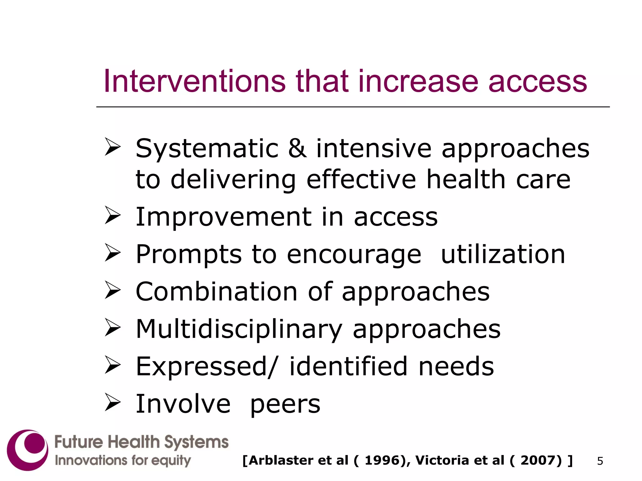 Interventions that increase access Systematic & intensive approaches to delivering effective health care Improvement in access Prompts to encourage  utilization Combination of approaches Multidisciplinary approaches Expressed/ identified needs Involve  peers [Arblaster et al ( 1996), Victoria et al ( 2007) ] 