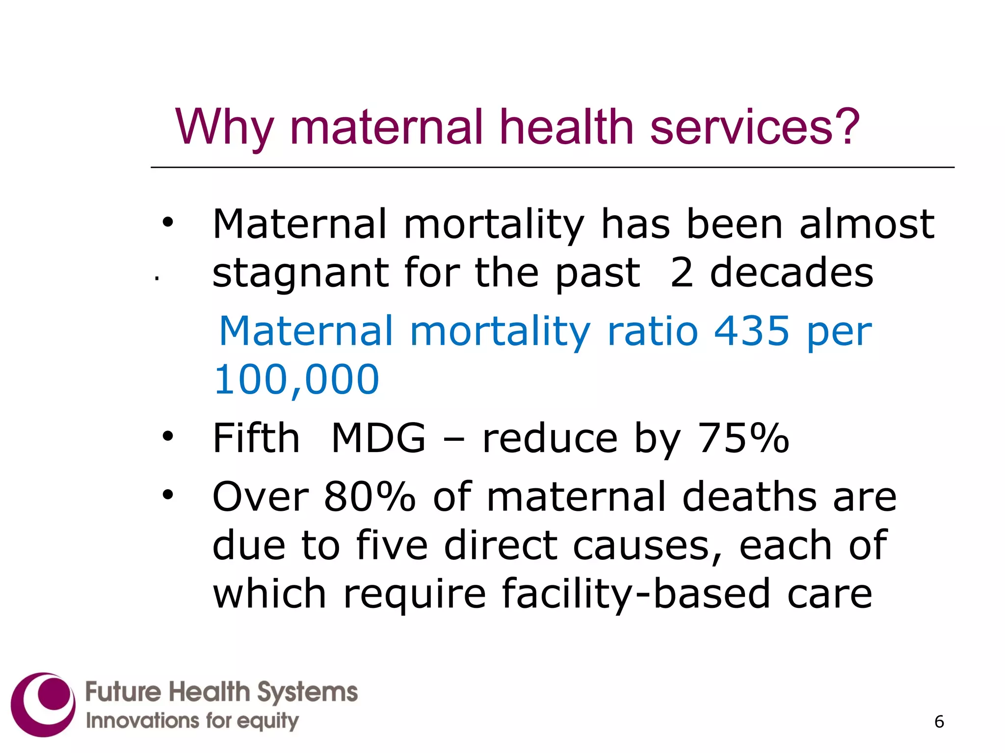 Why maternal health services? Maternal mortality has been almost stagnant for the past  2 decades Maternal mortality ratio 435 per 100,000 Fifth  MDG – reduce by 75% Over 80% of maternal deaths are due to five direct causes, each of which require facility-based care  . 