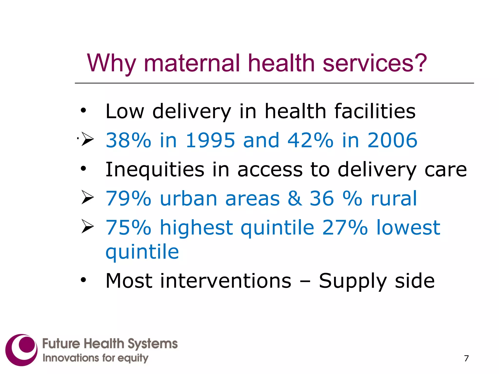 Why maternal health services? Low delivery in health facilities  38% in 1995 and 42% in 2006  Inequities in access to delivery care 79% urban areas & 36 % rural 75% highest quintile 27% lowest quintile Most interventions – Supply side . 