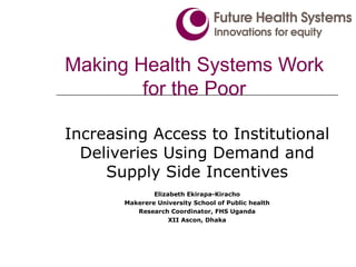 Making Health Systems Work for the Poor Increasing Access to Institutional Deliveries Using Demand and Supply Side Incentives Elizabeth Ekirapa-Kiracho Makerere University School of Public health Research Coordinator, FHS Uganda XII Ascon, Dhaka 
