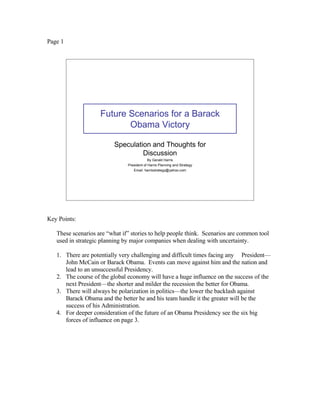 Page 1




                    Future Scenarios for a Barack
                           Obama Victory

                          Speculation and Thoughts for
                                   Discussion
                                            By Gerald Harris
                               President of Harris Planning and Strategy
                                  Email: harrisstrategy@yahoo.com




Key Points:

   These scenarios are “what if” stories to help people think. Scenarios are common tool
   used in strategic planning by major companies when dealing with uncertainty.

   1. There are potentially very challenging and difficult times facing any President—
      John McCain or Barack Obama. Events can move against him and the nation and
      lead to an unsuccessful Presidency.
   2. The course of the global economy will have a huge influence on the success of the
      next President—the shorter and milder the recession the better for Obama.
   3. There will always be polarization in politics—the lower the backlash against
      Barack Obama and the better he and his team handle it the greater will be the
      success of his Administration.
   4. For deeper consideration of the future of an Obama Presidency see the six big
      forces of influence on page 3.
 