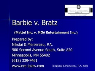 Barbie v. Bratz   (Mattel Inc. v. MGA Entertainment Inc.) Prepared by: Nikolai & Mersereau, P.A. 900 Second Avenue South, Suite 820 Minneapolis, MN 55402 (612) 339-7461 www.nm-iplaw.com © Nikolai & Mersereau, P.A. 2008 