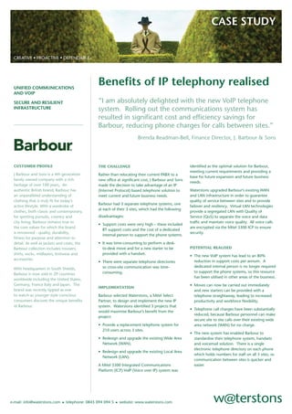 CASE STUDY


 CREATIVE • PROACTIVE • DEPENDABLE




                                                Beneﬁts of IP telephony realised
 UNIFIED COMMUNICATIONS
 AND VOIP
                                                “I am absolutely delighted with the new VoIP telephone
 SECURE AND RESILIENT
                                                system. Rolling out the communications system has
 INFRASTRUCTURE

                                                resulted in signiﬁcant cost and efﬁciency savings for
                                                Barbour, reducing phone charges for calls between sites.”
                                                                       Brenda Readman-Bell, Finance Director, J. Barbour & Sons




 CUSTOMER PROFILE                                                                                   identiﬁed as the optimal solution for Barbour,
                                                THE CHALLENGE
                                                                                                    meeting current requirements and providing a
 J Barbour and Sons is a 4th generation         Rather than relocating their current PABX to a
                                                                                                    base for future expansion and future business
 family owned company with a rich               new ofﬁce at signiﬁcant cost, J Barbour and Sons
                                                                                                    needs.
 heritage of over 100 years, An                 made the decision to take advantage of an IP
 authentic British brand, Barbour has                                                               Waterstons upgraded Barbour’s existing WAN
                                                (Internet Protocol) based telephone solution to
 an unparalleled understanding of                                                                   and LAN infrastructure in order to guarantee
                                                meet current and future business needs.
 clothing that is truly ﬁt for today’s                                                              quality of service between sites and to provide
                                                Barbour had 3 separate telephone systems, one
 active lifestyle. With a wardrobe of                                                               failover and resiliency. Virtual LAN technologies
                                                at each of their 3 sites, which had the following
 clothes, both classic and contemporary,                                                            provide a segregated LAN with Quality of
                                                disadvantages:
 for sporting pursuits, country and                                                                 Service (QoS) to separate the voice and data
 city living, Barbour remains true to                                                               trafﬁc and maintain voice quality. All voice calls
                                                • Support costs were very high – these included
 the core values for which the brand                                                                are encrypted via the Mitel 3300 ICP to ensure
                                                  BT support costs and the cost of a dedicated
 is renowned - quality, durability,                                                                 security.
                                                  internal person to support the phone systems.
 ﬁtness for purpose and attention to
                                                • It was time-consuming to perform a desk-
 detail. As well as jackets and coats, the
                                                                                                    POTENTIAL REALISED
                                                  to-desk move and for a new starter to be
 Barbour collection includes trousers,
                                                  provided with a handset.
 shirts, socks, midlayers, knitwear and                                                             • The new VoIP system has lead to an 80%
 accessories.                                                                                         reduction in support costs per annum. A
                                                • There were separate telephone directories
                                                                                                      dedicated internal person is no longer required
                                                  so cross-site communication was time-
 With headquarters in South Shields,
                                                                                                      to support the phone systems, so this resource
                                                  consuming.
 Barbour is now sold in 29 countries
                                                                                                      has been utilised in other areas of the business.
 worldwide including the United States,
 Germany, France Italy and Japan. The                                                               • Moves can now be carried out immediately
                                                IMPLEMENTATION
 brand was recently tipped as one                                                                     and new starters can be provided with a
 to watch as younger style conscious            Barbour selected Waterstons, a Mitel Select           telephone straightaway, leading to increased
 consumers discover the unique beneﬁts          Partner, to design and implement the new IP           productivity and workforce ﬂexibility.
 of Barbour.                                    system. Waterstons identiﬁed 3 projects that
                                                                                                    • Telephone call charges have been substantially
                                                would maximise Barbour’s beneﬁt from the
                                                                                                      reduced, because Barbour personnel can make
                                                project:
                                                                                                      secure site to site calls over their existing wide
                                                • Provide a replacement telephone system for          area network (WAN) for no charge.
                                                  210 users across 3 sites.
                                                                                                    • The new system has enabled Barbour to
                                                • Redesign and upgrade the existing Wide Area         standardise their telephone system, handsets
                                                  Network (WAN).                                      and voicemail solution. There is a single
                                                                                                      electronic telephone directory on each phone
                                                • Redesign and upgrade the existing Local Area
                                                                                                      which holds numbers for staff on all 3 sites, so
                                                  Network (LAN).
                                                                                                      communication between sites is quicker and
                                                                                                      easier.
                                                A Mitel 3300 Integrated Communications
                                                Platform (ICP) VoIP (Voice over IP) system was




                              • telephone: 0845 094 094 5 • website: www.waterstons.com
e-mail: info@waterstons.com
 
