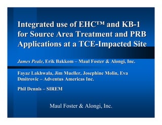 Integrated use of EHC™ and KB-1
for Source Area Treatment and PRB
Applications at a TCE-Impacted Site

James Peale, Erik Bakkom – Maul Foster & Alongi, Inc.

Fayaz Lakhwala, Jim Mueller, Josephine Molin, Eva
Dmitrovic – Adventus Americas Inc.

Phil Dennis – SIREM


              Maul Foster & Alongi, Inc.
 