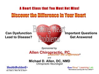 and Chiropractic Neurologist Discover the Difference Allen Chiropractic, PC Michael D. Allen, DC, NMD Important Questions Get Answered A Heart Class that You Must Not Miss! Discover the Difference in Your Heart Beating Heart Problems Can Dysfunction Lead to Disease? “ Brain-Based Learning with You in Mind!” ® Sponsored by The Educational Division of Allen Chiropractic, PC “ Our Name is What We Do Best!” ® ® ® 