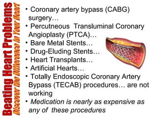 Beating Heart Problems Discover the Difference in Your Heart Coronary artery bypass (CABG) surgery… Percutneous  Transluminal Coronary Angioplasty (PTCA)… Bare Metal Stents… Drug-Eluding Stents… Heart Transplants… Artificial Hearts… Totally Endoscopic Coronary Artery Bypass (TECAB) procedures… are not working Medication is nearly as expensive as any of  these procedures 