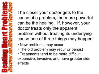 Beating Heart Problems Discover the Difference in Your Heart The closer your doctor gets to the cause of a problem, the more powerful can be the healing.  If, however, your doctor treats only the apparent problem without treating its underlying cause one of three things may happen: New problems may occur The old problem may recur or persist Treatments tend to be more difficult, expensive, invasive, and have greater side effects 