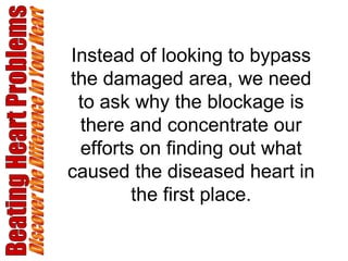 Beating Heart Problems Discover the Difference in Your Heart Instead of looking to bypass the damaged area, we need to ask why the blockage is there and concentrate our efforts on finding out what caused the diseased heart in the first place. 