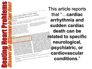 Beating Heart Problems Discover the Difference in Your Heart This article reports that “… cardiac arrhythmia and sudden cardiac death can be related to specific neurological, psychiatric, or cardiovascular conditions .” 
